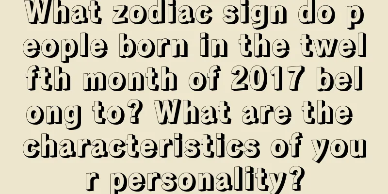 What zodiac sign do people born in the twelfth month of 2017 belong to? What are the characteristics of your personality?