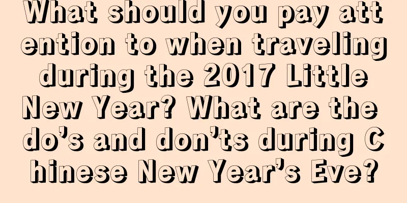 What should you pay attention to when traveling during the 2017 Little New Year? What are the do’s and don’ts during Chinese New Year’s Eve?