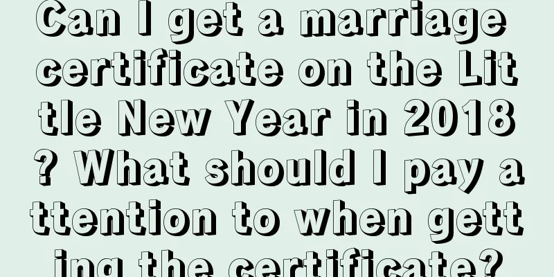 Can I get a marriage certificate on the Little New Year in 2018? What should I pay attention to when getting the certificate?