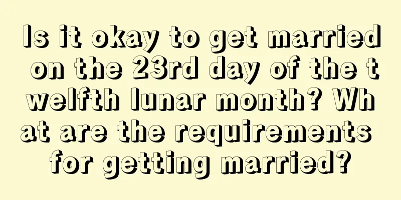 Is it okay to get married on the 23rd day of the twelfth lunar month? What are the requirements for getting married?