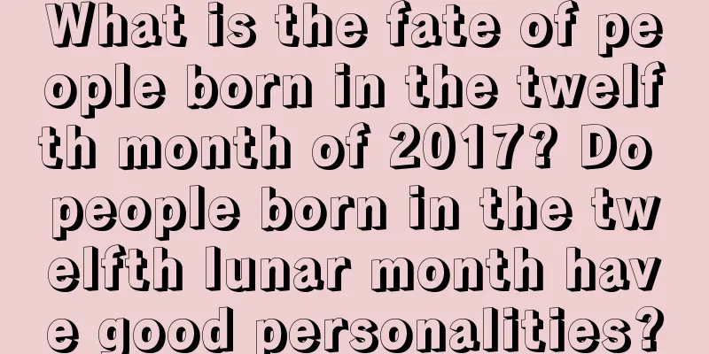 What is the fate of people born in the twelfth month of 2017? Do people born in the twelfth lunar month have good personalities?