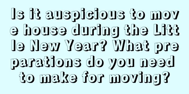 Is it auspicious to move house during the Little New Year? What preparations do you need to make for moving?