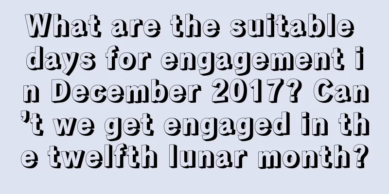 What are the suitable days for engagement in December 2017? Can’t we get engaged in the twelfth lunar month?