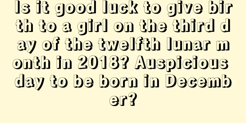 Is it good luck to give birth to a girl on the third day of the twelfth lunar month in 2018? Auspicious day to be born in December?