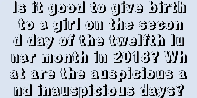 Is it good to give birth to a girl on the second day of the twelfth lunar month in 2018? What are the auspicious and inauspicious days?
