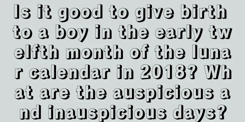 Is it good to give birth to a boy in the early twelfth month of the lunar calendar in 2018? What are the auspicious and inauspicious days?