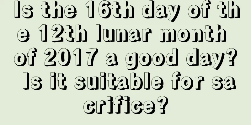 Is the 16th day of the 12th lunar month of 2017 a good day? Is it suitable for sacrifice?