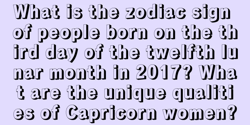 What is the zodiac sign of people born on the third day of the twelfth lunar month in 2017? What are the unique qualities of Capricorn women?