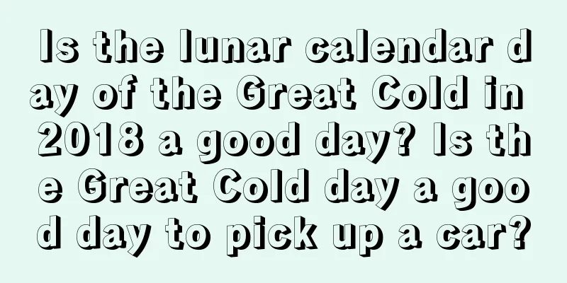 Is the lunar calendar day of the Great Cold in 2018 a good day? Is the Great Cold day a good day to pick up a car?