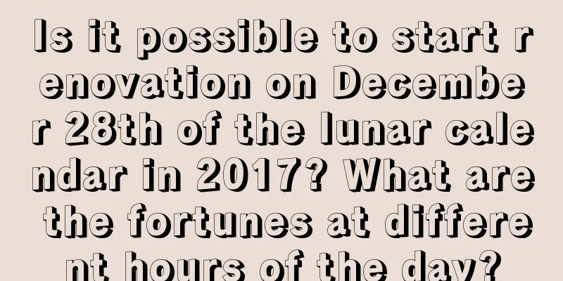 Is it possible to start renovation on December 28th of the lunar calendar in 2017? What are the fortunes at different hours of the day?