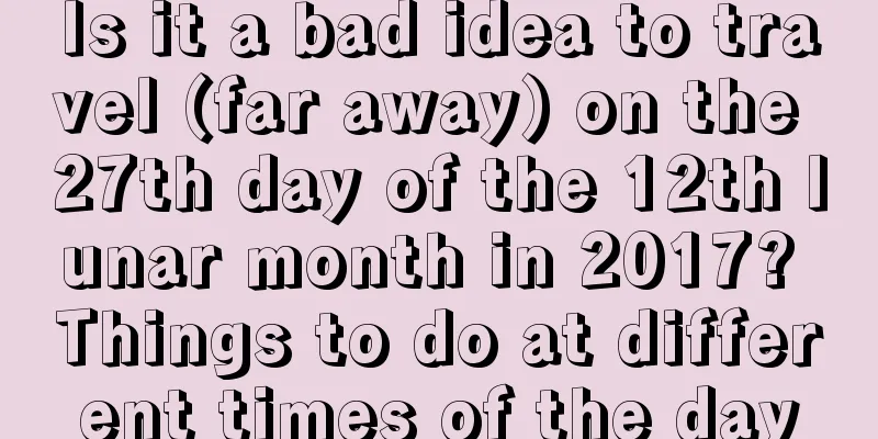Is it a bad idea to travel (far away) on the 27th day of the 12th lunar month in 2017? Things to do at different times of the day