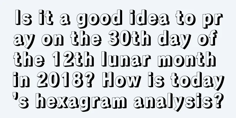 Is it a good idea to pray on the 30th day of the 12th lunar month in 2018? How is today’s hexagram analysis?