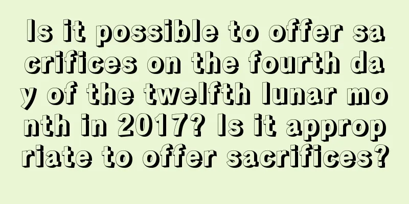 Is it possible to offer sacrifices on the fourth day of the twelfth lunar month in 2017? Is it appropriate to offer sacrifices?