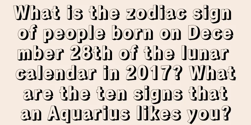 What is the zodiac sign of people born on December 28th of the lunar calendar in 2017? What are the ten signs that an Aquarius likes you?