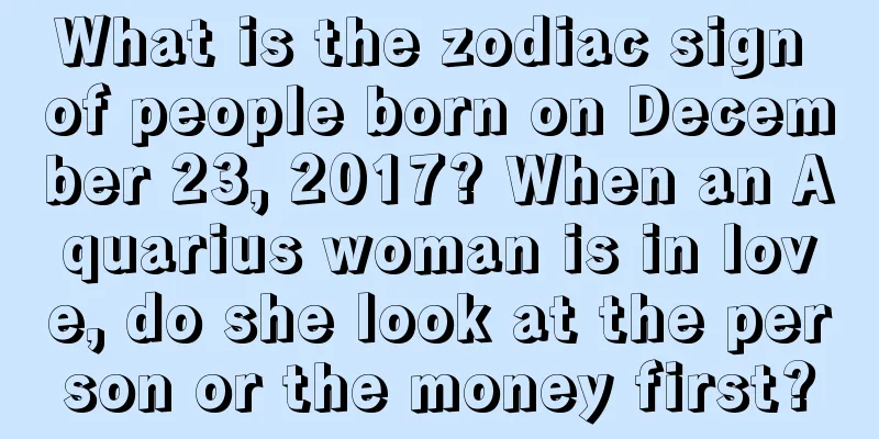 What is the zodiac sign of people born on December 23, 2017? When an Aquarius woman is in love, do she look at the person or the money first?