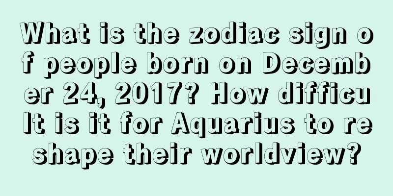 What is the zodiac sign of people born on December 24, 2017? How difficult is it for Aquarius to reshape their worldview?