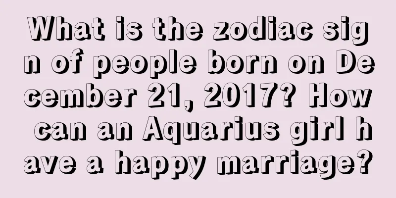 What is the zodiac sign of people born on December 21, 2017? How can an Aquarius girl have a happy marriage?