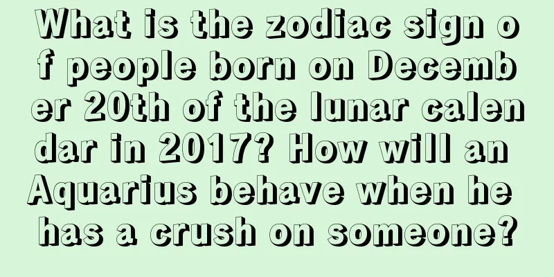 What is the zodiac sign of people born on December 20th of the lunar calendar in 2017? How will an Aquarius behave when he has a crush on someone?