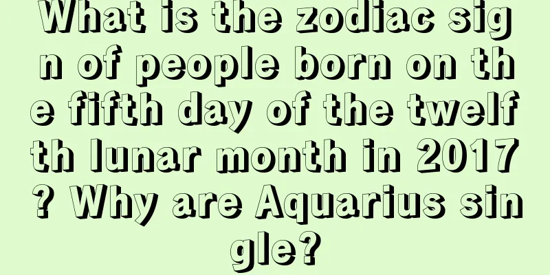 What is the zodiac sign of people born on the fifth day of the twelfth lunar month in 2017? Why are Aquarius single?