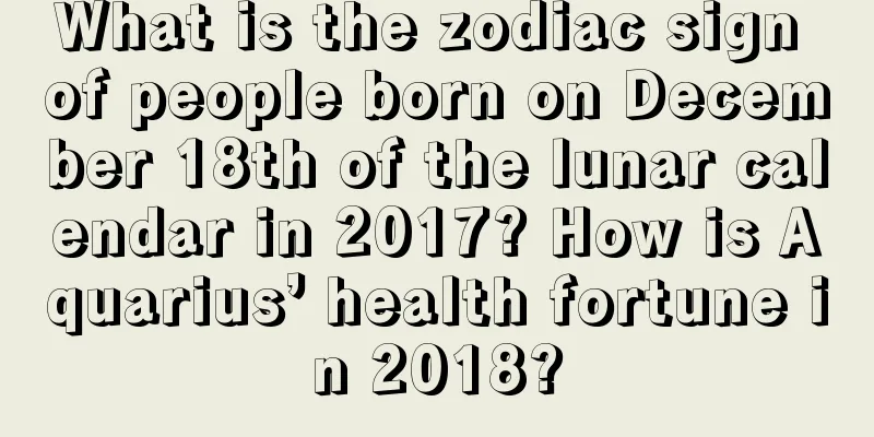 What is the zodiac sign of people born on December 18th of the lunar calendar in 2017? How is Aquarius’ health fortune in 2018?