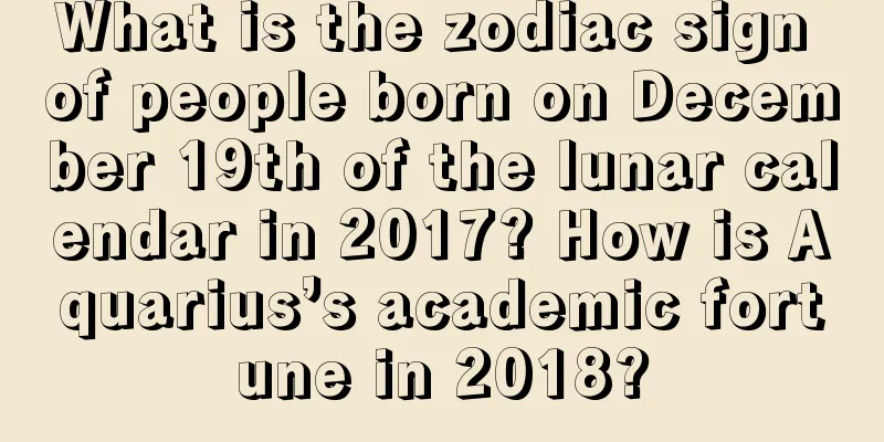 What is the zodiac sign of people born on December 19th of the lunar calendar in 2017? How is Aquarius’s academic fortune in 2018?