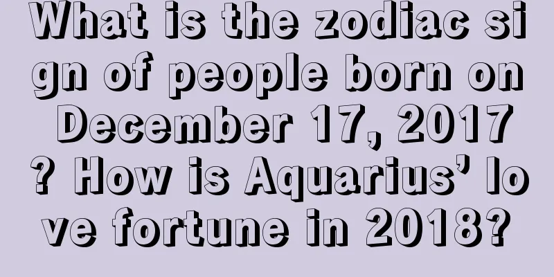 What is the zodiac sign of people born on December 17, 2017? How is Aquarius’ love fortune in 2018?
