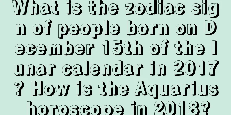 What is the zodiac sign of people born on December 15th of the lunar calendar in 2017? How is the Aquarius horoscope in 2018?