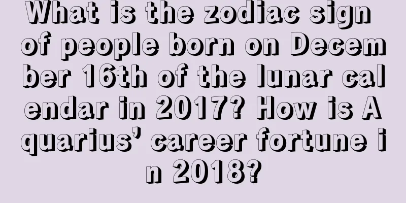What is the zodiac sign of people born on December 16th of the lunar calendar in 2017? How is Aquarius’ career fortune in 2018?