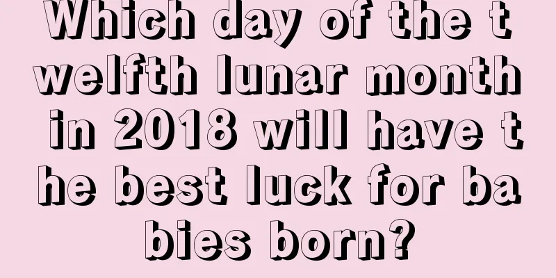 Which day of the twelfth lunar month in 2018 will have the best luck for babies born?