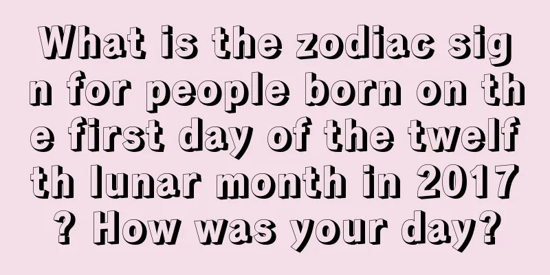 What is the zodiac sign for people born on the first day of the twelfth lunar month in 2017? How was your day?