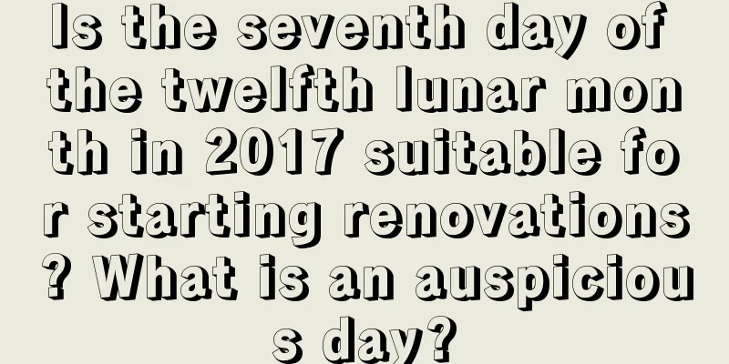 Is the seventh day of the twelfth lunar month in 2017 suitable for starting renovations? What is an auspicious day?