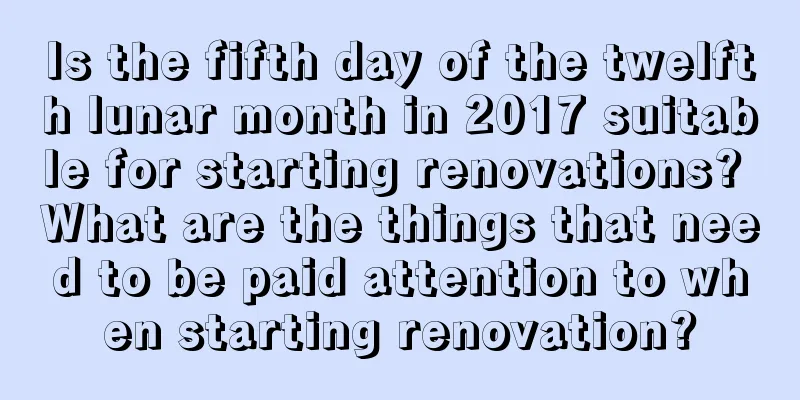 Is the fifth day of the twelfth lunar month in 2017 suitable for starting renovations? What are the things that need to be paid attention to when starting renovation?