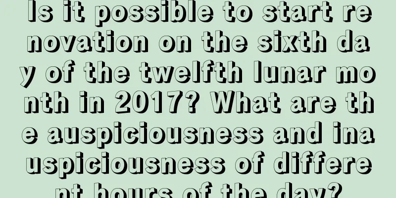 Is it possible to start renovation on the sixth day of the twelfth lunar month in 2017? What are the auspiciousness and inauspiciousness of different hours of the day?