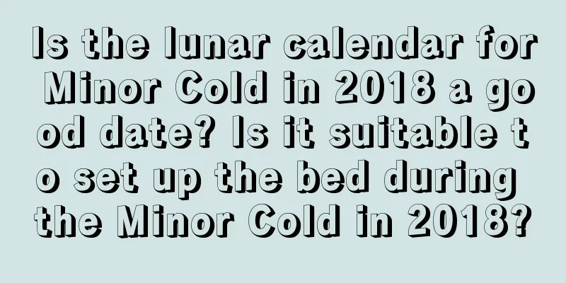 Is the lunar calendar for Minor Cold in 2018 a good date? Is it suitable to set up the bed during the Minor Cold in 2018?
