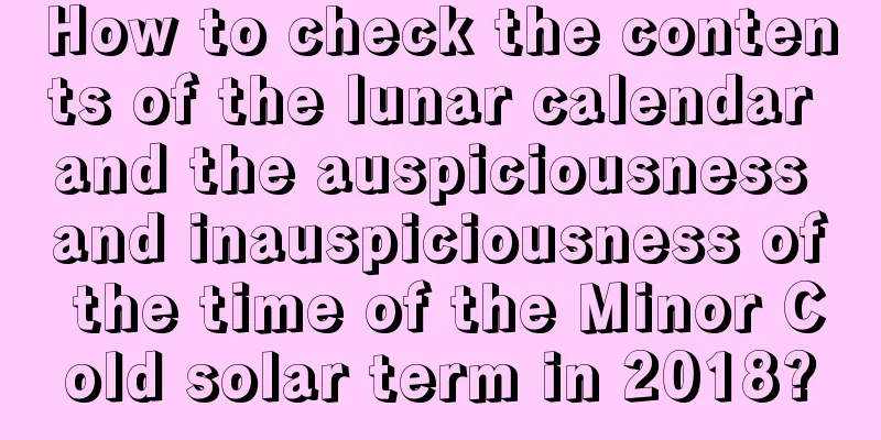 How to check the contents of the lunar calendar and the auspiciousness and inauspiciousness of the time of the Minor Cold solar term in 2018?
