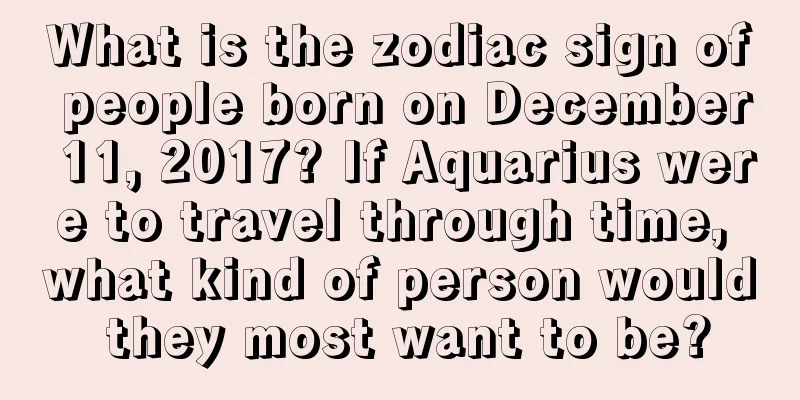 What is the zodiac sign of people born on December 11, 2017? If Aquarius were to travel through time, what kind of person would they most want to be?