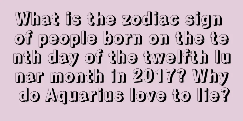 What is the zodiac sign of people born on the tenth day of the twelfth lunar month in 2017? Why do Aquarius love to lie?