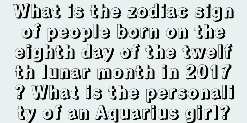 What is the zodiac sign of people born on the eighth day of the twelfth lunar month in 2017? What is the personality of an Aquarius girl?