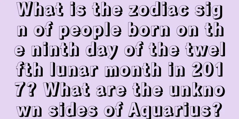 What is the zodiac sign of people born on the ninth day of the twelfth lunar month in 2017? What are the unknown sides of Aquarius?