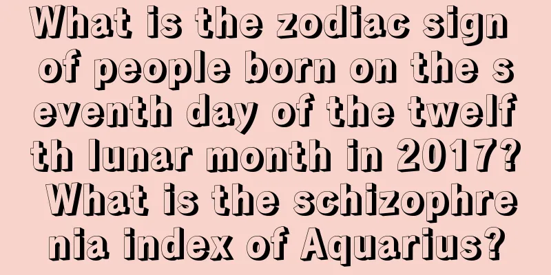 What is the zodiac sign of people born on the seventh day of the twelfth lunar month in 2017? What is the schizophrenia index of Aquarius?