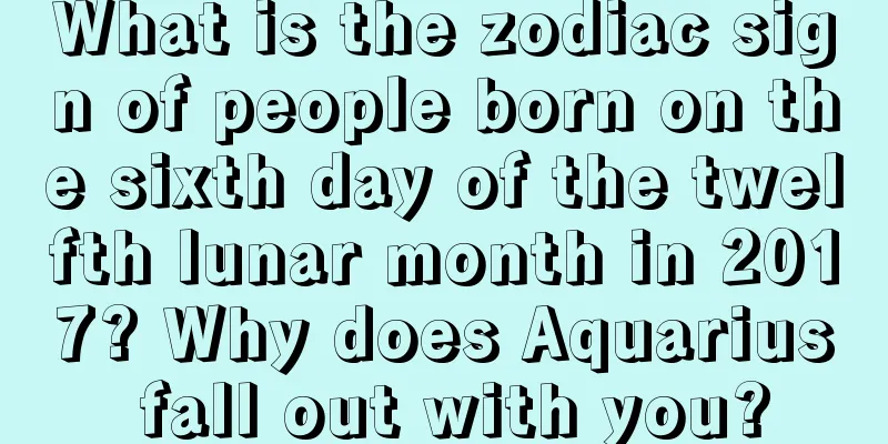 What is the zodiac sign of people born on the sixth day of the twelfth lunar month in 2017? Why does Aquarius fall out with you?