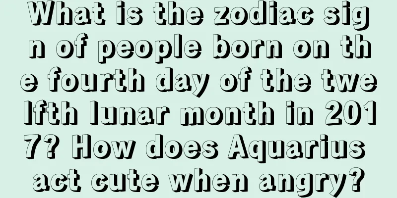 What is the zodiac sign of people born on the fourth day of the twelfth lunar month in 2017? How does Aquarius act cute when angry?
