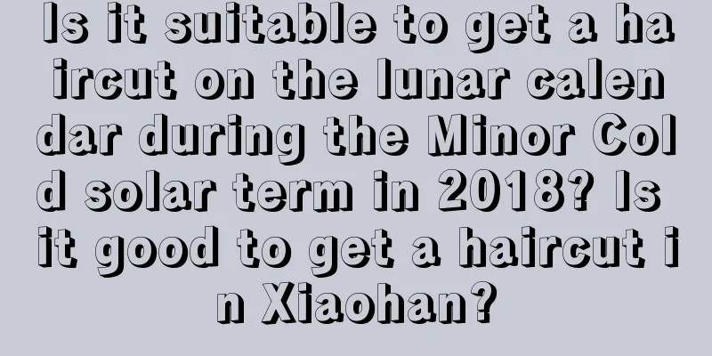 Is it suitable to get a haircut on the lunar calendar during the Minor Cold solar term in 2018? Is it good to get a haircut in Xiaohan?