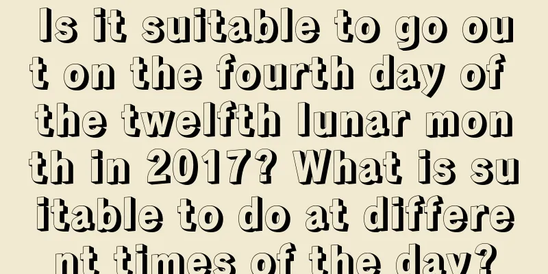 Is it suitable to go out on the fourth day of the twelfth lunar month in 2017? What is suitable to do at different times of the day?