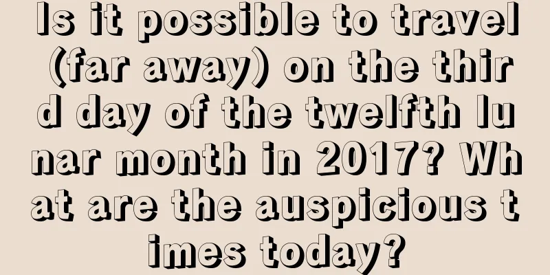 Is it possible to travel (far away) on the third day of the twelfth lunar month in 2017? What are the auspicious times today?