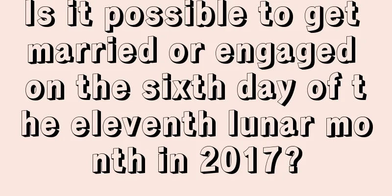 Is it possible to get married or engaged on the sixth day of the eleventh lunar month in 2017?