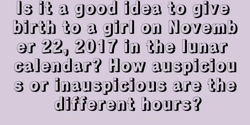 Is it a good idea to give birth to a girl on November 22, 2017 in the lunar calendar? How auspicious or inauspicious are the different hours?