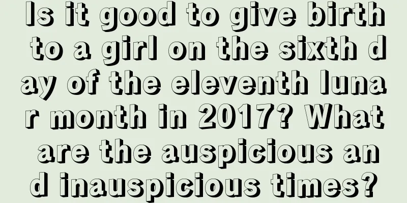 Is it good to give birth to a girl on the sixth day of the eleventh lunar month in 2017? What are the auspicious and inauspicious times?