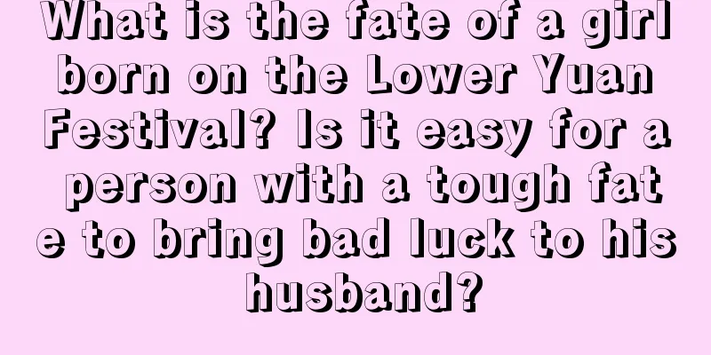 What is the fate of a girl born on the Lower Yuan Festival? Is it easy for a person with a tough fate to bring bad luck to his husband?