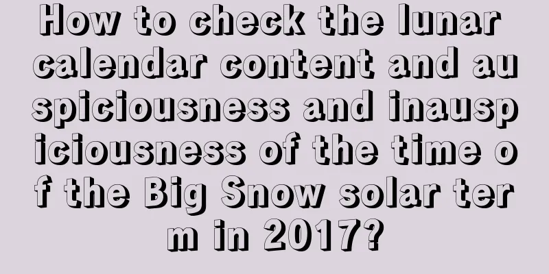 How to check the lunar calendar content and auspiciousness and inauspiciousness of the time of the Big Snow solar term in 2017?
